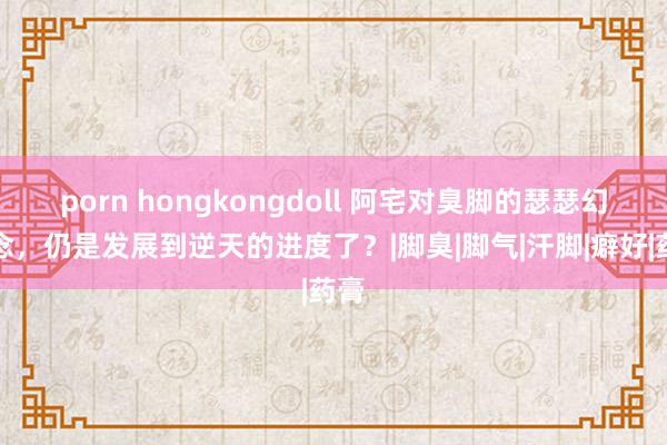 porn hongkongdoll 阿宅对臭脚的瑟瑟幻念念，仍是发展到逆天的进度了？|脚臭|脚气|汗脚|癖好|药膏