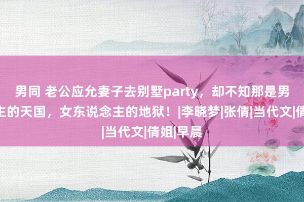 男同 老公应允妻子去别墅party，却不知那是男东说念主的天国，女东说念主的地狱！|李晓梦|张倩|当代文|倩姐|早晨