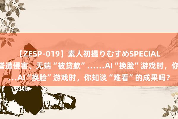 【ZESP-019】素人初撮りむすめSPECIAL Vol.3 账户被盗窃、名誉遭侵害、无端“被贷款”……AI“换脸”游戏时，你知谈“难看”的成果吗？