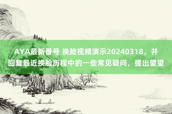 AYA最新番号 换脸视频演示20240318，并回复最近换脸历程中的一些常见疑问，提出望望