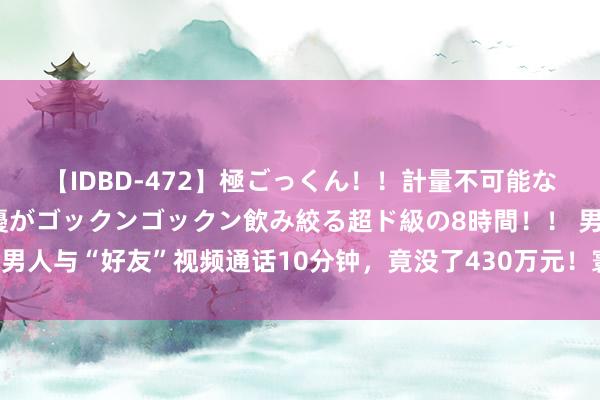 【IDBD-472】極ごっくん！！計量不可能な爆量ザーメンをS級女優がゴックンゴックン飲み絞る超ド級の8時間！！ 男人与“好友”视频通话10分钟，竟没了430万元！寰宇多地正在爆发……