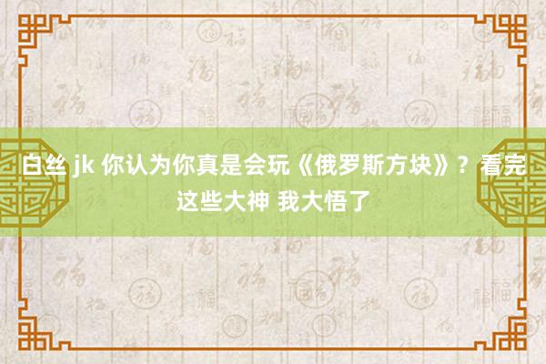 白丝 jk 你认为你真是会玩《俄罗斯方块》？看完这些大神 我大悟了