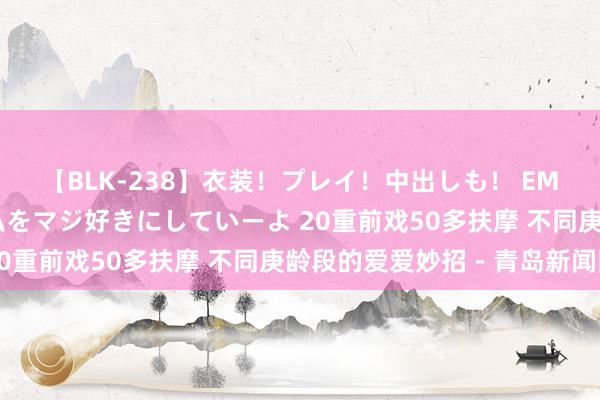 【BLK-238】衣装！プレイ！中出しも！ EMIRIのつぶやき指令で私をマジ好きにしていーよ 20重前戏50多扶摩 不同庚龄段的爱爱妙招－青岛新闻网