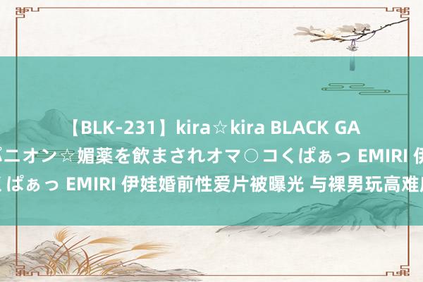 【BLK-231】kira☆kira BLACK GAL 黒ギャル中出し温泉コンパニオン☆媚薬を飲まされオマ○コくぱぁっ EMIRI 伊娃婚前性爱片被曝光 与裸男玩高难度动作