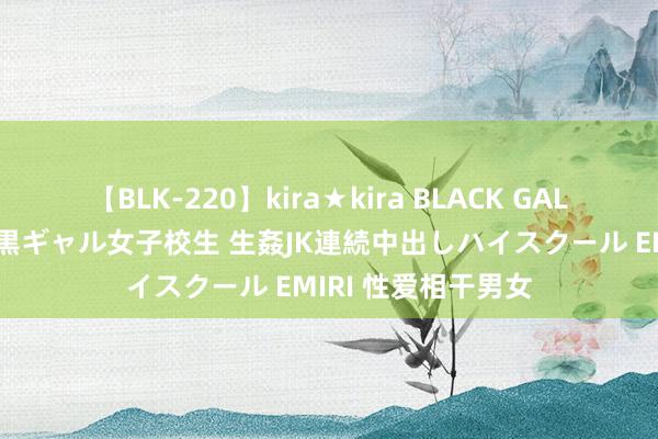 【BLK-220】kira★kira BLACK GAL 留年5年目のお姉黒ギャル女子校生 生姦JK連続中出しハイスクール EMIRI 性爱相干男女