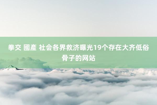 拳交 國產 社会各界救济曝光19个存在大齐低俗骨子的网站