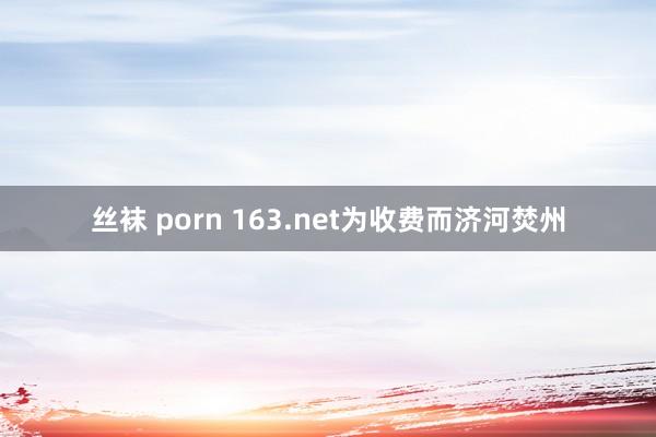 丝袜 porn 163.net为收费而济河焚州