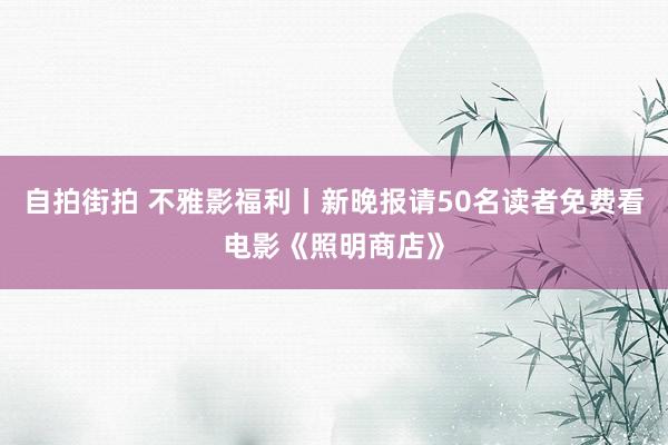 自拍街拍 不雅影福利丨新晚报请50名读者免费看电影《照明商店》