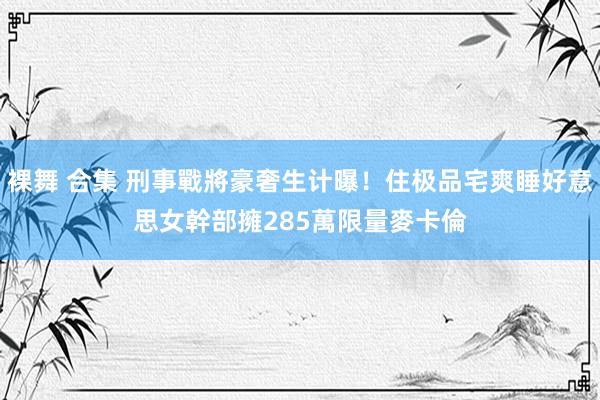 裸舞 合集 刑事戰將豪奢生计曝！住极品宅爽睡好意思女幹部　擁285萬限量麥卡倫