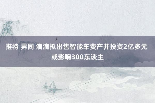 推特 男同 滴滴拟出售智能车费产并投资2亿多元 或影响300东谈主