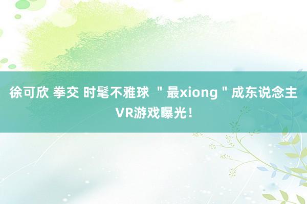 徐可欣 拳交 时髦不雅球 ＂最xiong＂成东说念主VR游戏曝光！