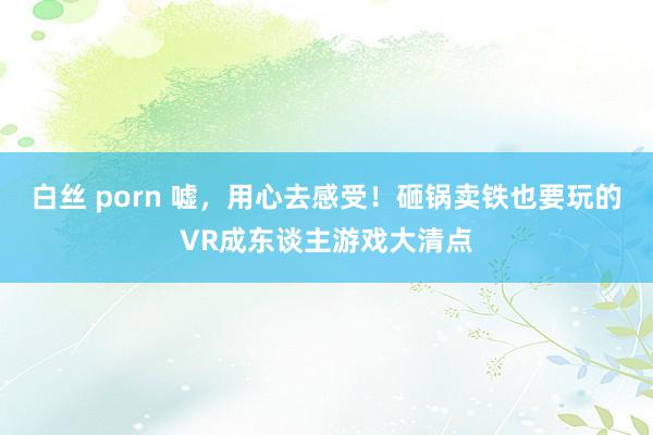 白丝 porn 嘘，用心去感受！砸锅卖铁也要玩的VR成东谈主游戏大清点