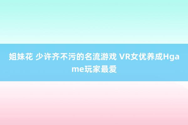 姐妹花 少许齐不污的名流游戏 VR女优养成Hgame玩家最爱