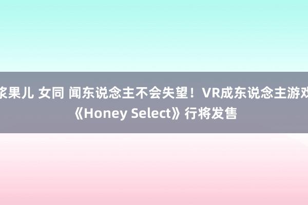 浆果儿 女同 闻东说念主不会失望！VR成东说念主游戏《Honey Select》行将发售