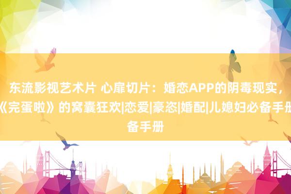 东流影视艺术片 心扉切片：婚恋APP的阴毒现实，《完蛋啦》的窝囊狂欢|恋爱|豪恣|婚配|儿媳妇必备手册