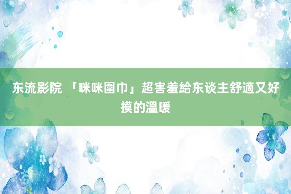 东流影院 「咪咪圍巾」超害羞　給东谈主舒適又好摸的溫暖