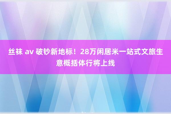 丝袜 av 破钞新地标！28万闲居米一站式文旅生意概括体行将上线