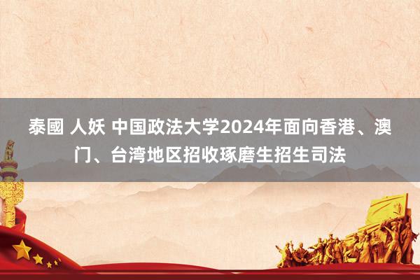 泰國 人妖 中国政法大学2024年面向香港、澳门、台湾地区招收琢磨生招生司法