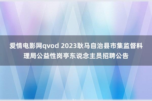 爱情电影网qvod 2023耿马自治县市集监督料理局公益性岗亭东说念主员招聘公告