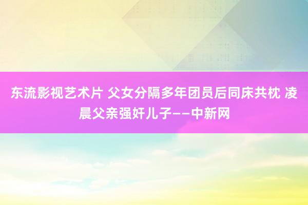 东流影视艺术片 父女分隔多年团员后同床共枕 凌晨父亲强奸儿子——中新网