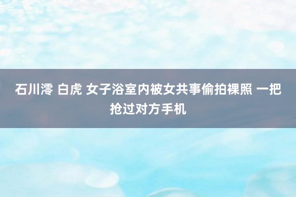 石川澪 白虎 女子浴室内被女共事偷拍裸照 一把抢过对方手机