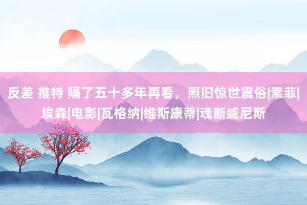 反差 推特 隔了五十多年再看，照旧惊世震俗|索菲|埃森|电影|瓦格纳|维斯康蒂|魂断威尼斯