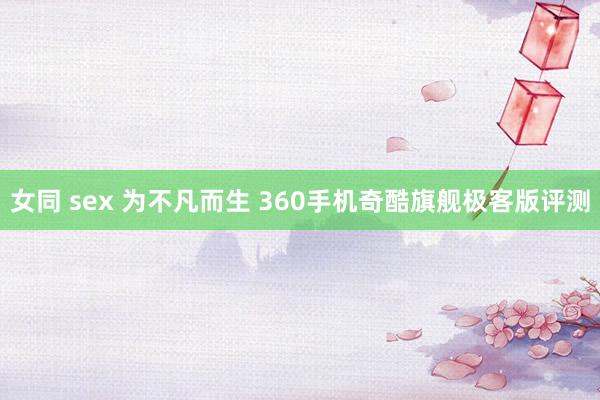 女同 sex 为不凡而生 360手机奇酷旗舰极客版评测