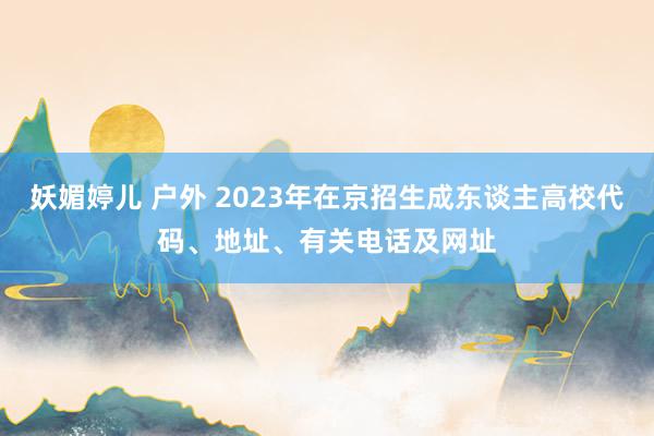 妖媚婷儿 户外 2023年在京招生成东谈主高校代码、地址、有关电话及网址