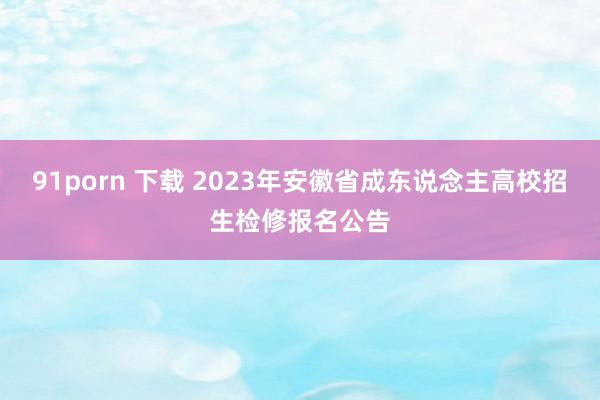 91porn 下载 2023年安徽省成东说念主高校招生检修报名公告