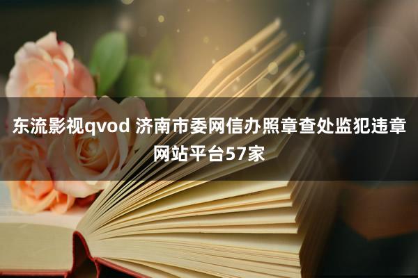 东流影视qvod 济南市委网信办照章查处监犯违章网站平台57家