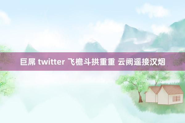 巨屌 twitter 飞檐斗拱重重 云阙遥接汉烟