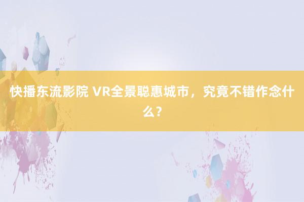 快播东流影院 VR全景聪惠城市，究竟不错作念什么？