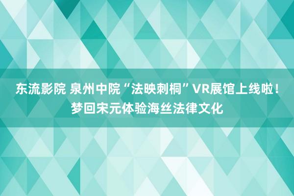 东流影院 泉州中院“法映刺桐”VR展馆上线啦！梦回宋元体验海丝法律文化