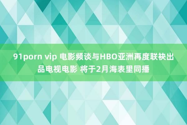 91porn vip 电影频谈与HBO亚洲再度联袂出品电视电影 将于2月海表里同播