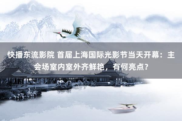 快播东流影院 首届上海国际光影节当天开幕：主会场室内室外齐鲜艳，有何亮点？