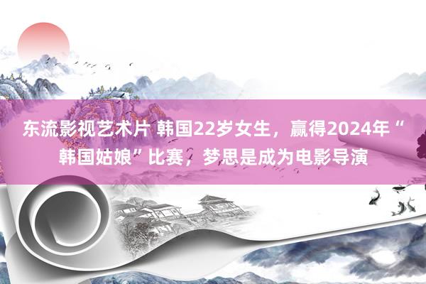 东流影视艺术片 韩国22岁女生，赢得2024年“韩国姑娘”比赛，梦思是成为电影导演