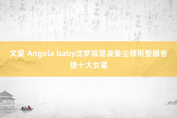 文爱 Angela baby沈梦辰昆凌姜尘领衔整酿告捷十大女星