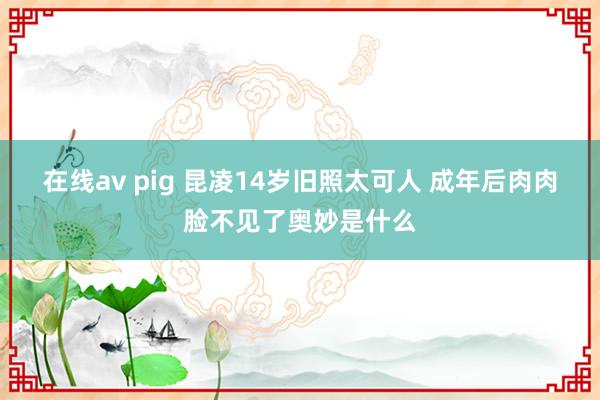 在线av pig 昆凌14岁旧照太可人 成年后肉肉脸不见了奥妙是什么