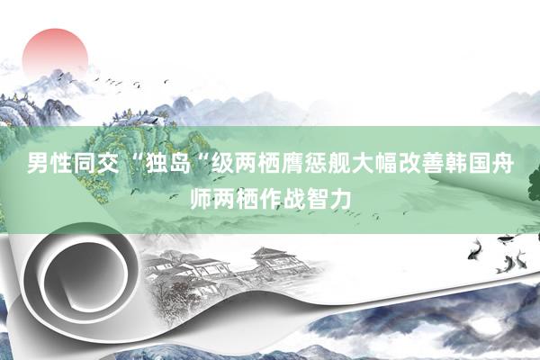 男性同交 “独岛“级两栖膺惩舰大幅改善韩国舟师两栖作战智力