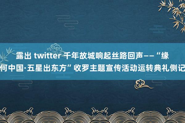 露出 twitter 千年故城响起丝路回声——“缘何中国·五星出东方”收罗主题宣传活动运转典礼侧记