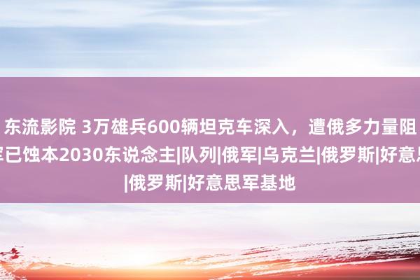 东流影院 3万雄兵600辆坦克车深入，遭俄多力量阻击，乌军已蚀本2030东说念主|队列|俄军|乌克兰|俄罗斯|好意思军基地