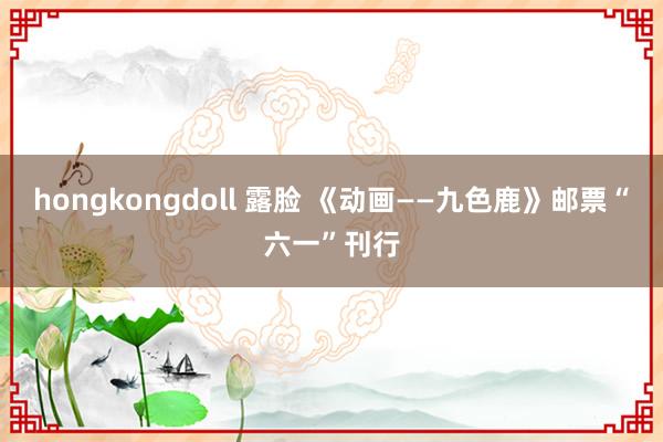 hongkongdoll 露脸 《动画——九色鹿》邮票“六一”刊行