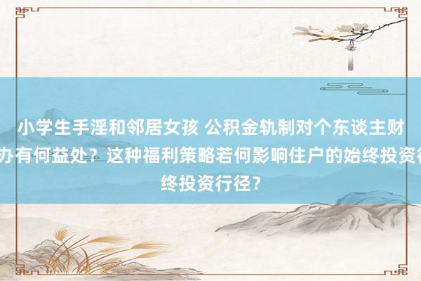 小学生手淫和邻居女孩 公积金轨制对个东谈主财务筹办有何益处？这种福利策略若何影响住户的始终投资行径？