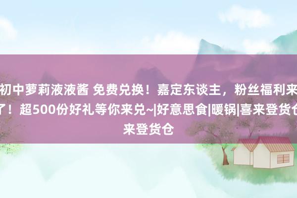 初中萝莉液液酱 免费兑换！嘉定东谈主，粉丝福利来了！超500份好礼等你来兑~|好意思食|暖锅|喜来登货仓