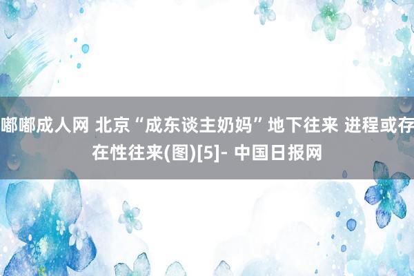 嘟嘟成人网 北京“成东谈主奶妈”地下往来 进程或存在性往来(图)[5]- 中国日报网