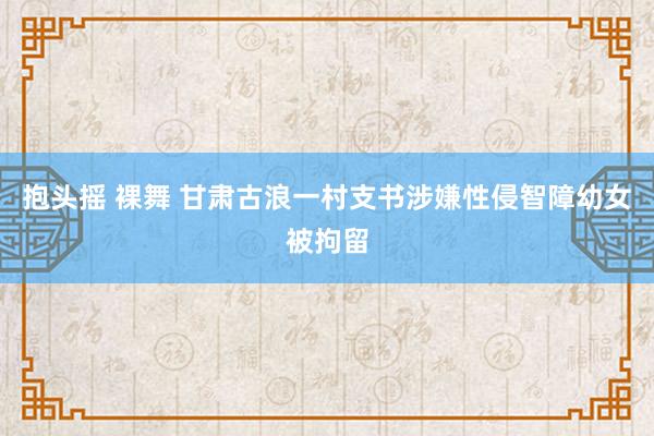 抱头摇 裸舞 甘肃古浪一村支书涉嫌性侵智障幼女被拘留