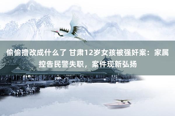 偷偷撸改成什么了 甘肃12岁女孩被强奸案：家属控告民警失职，案件现新弘扬