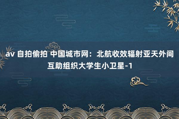 av 自拍偷拍 中国城市网：北航收效辐射亚天外间互助组织大学生小卫星-1